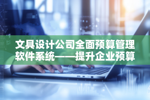 文具设计公司全面预算管理软件系统——提升企业预算管控效率，助力业务增长