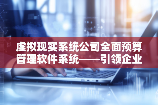虚拟现实系统公司全面预算管理软件系统——***企业预算管理新时代