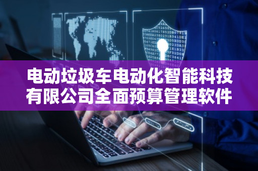 电动垃圾车电动化智能科技有限公司全面预算管理软件系统——推动绿色智能未来