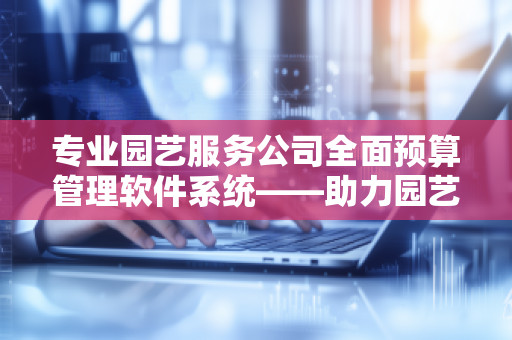 专业园艺服务公司全面预算管理软件系统——助力园艺行业提升效率与管理水平