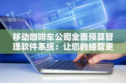 移动咖啡车公司全面预算管理软件系统：让您的经营更加高效与透明