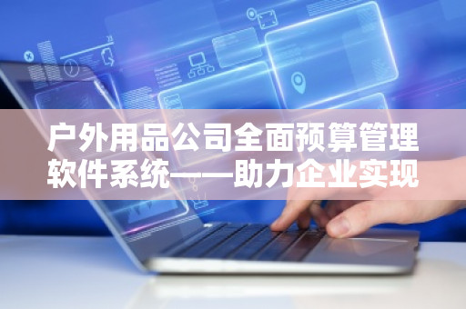 户外用品公司全面预算管理软件系统——助力企业实现精细化管理
