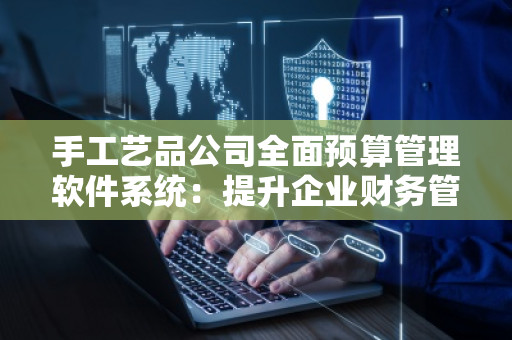 手工艺品公司全面预算管理软件系统:提升企业财务管控的利器