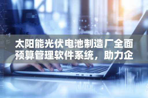 太阳能光伏电池制造厂全面预算管理软件系统,助力企业实现高效管理与可持续发展