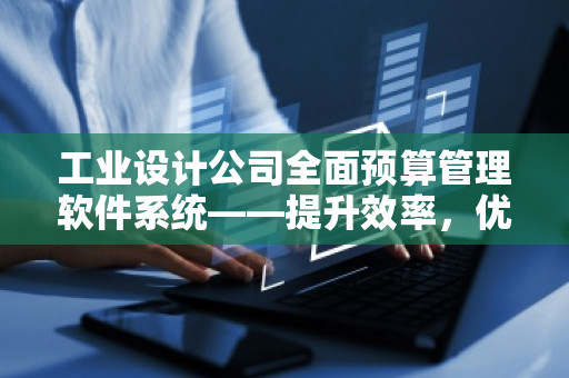 工业设计公司全面预算管理软件系统——提升效率，优化成本，助力企业发展
