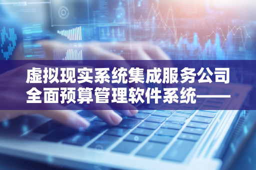 虚拟现实系统集成服务公司全面预算管理软件系统——打造智能化企业预算管理新风向