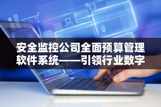 安全监控公司全面预算管理软件系统——***行业数字化转型