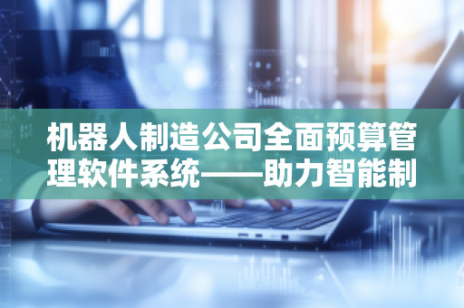 机器人制造公司全面预算管理软件系统——助力智能制造新时代