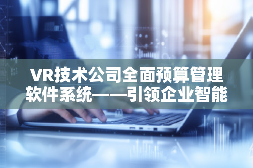 VR技术公司全面预算管理软件系统——***企业智能化预算管理新时代