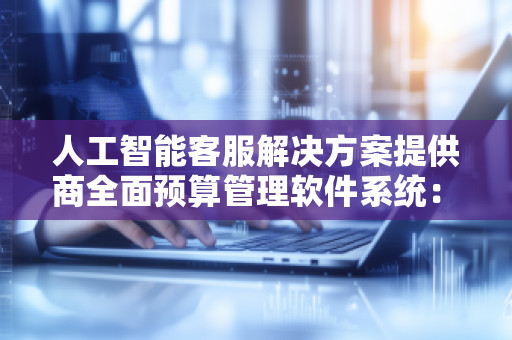 人工智能客服解决方案提供商全面预算管理软件系统:为企业预算管理注入智能力量