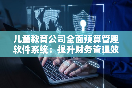 儿童教育公司全面预算管理软件系统：提升财务管理效率，助力企业发展