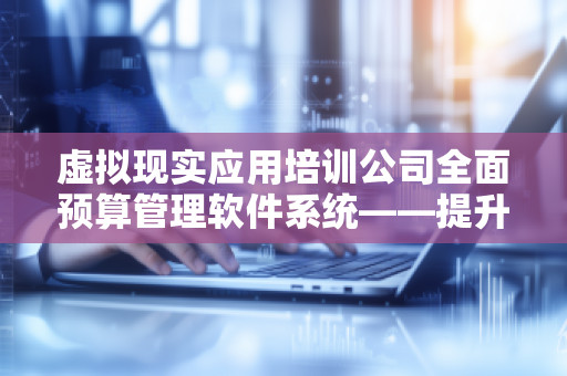 虚拟现实应用培训公司全面预算管理软件系统——提升企业财务管理效率,助力智能化决策