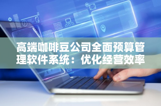 高端咖啡豆公司全面预算管理软件系统：优化经营效率，***行业发展