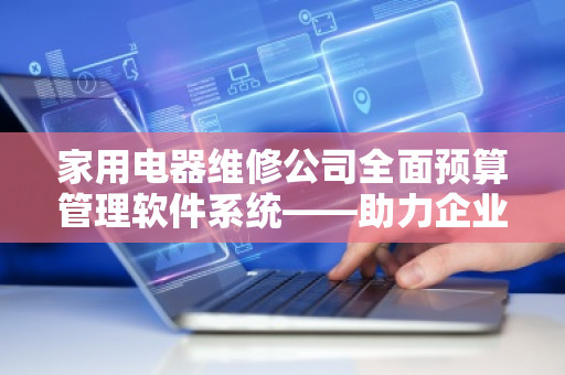 家用电器维修公司全面预算管理软件系统——助力企业高效运营与可持续发展