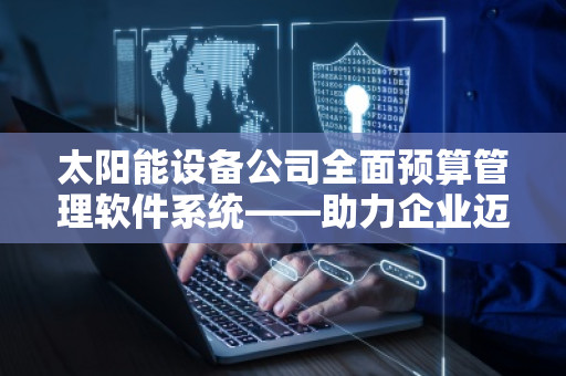 太阳能设备公司全面预算管理软件系统——助力企业迈向智能化管理新时代 太阳能设备公司全面预算管理软件系统——助力企业迈向智能化管理新时代