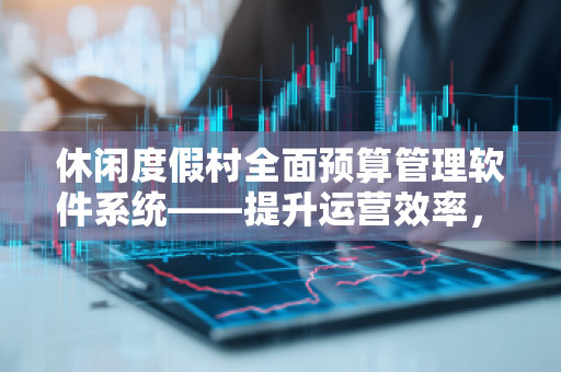 休闲度假村全面预算管理软件系统——提升运营效率，助力度假村智能化管理