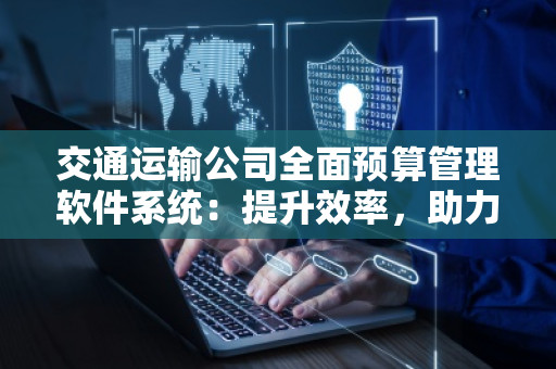 交通运输公司全面预算管理软件系统:提升效率,助力发展 交通运输公司全面预算管理软件系统:提升效率,助力发展
