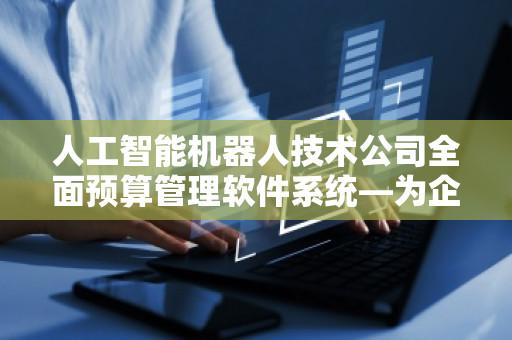 人工智能机器人技术公司全面预算管理软件系统—为企业提供智能化财务管理新方案