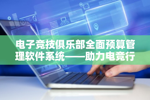 电子竞技俱乐部全面预算管理软件系统——助力电竞行业发展与管理提升