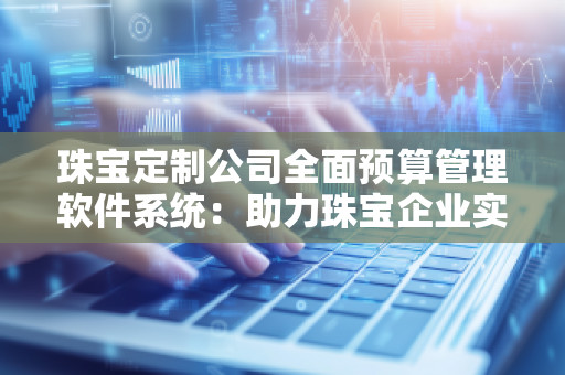 珠宝定制公司全面预算管理软件系统:助力珠宝企业实现财务精细化管理 珠宝定制公司全面预算管理软件系统:助力珠宝企业实现财务精细化管理