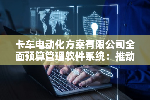 卡车电动化方案有限公司全面预算管理软件系统：推动绿色转型，提升企业效率