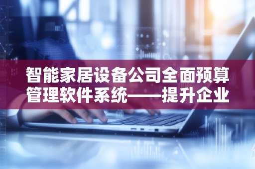 智能家居设备公司全面预算管理软件系统——提升企业运营效率的关键