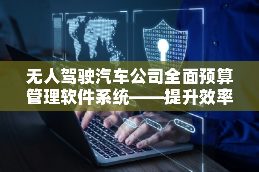 无人驾驶汽车公司全面预算管理软件系统——提升效率，驾驭未来