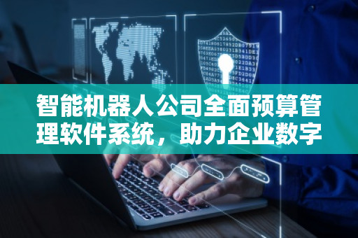 智能机器人公司全面预算管理软件系统，助力企业数字化转型与精细化管理