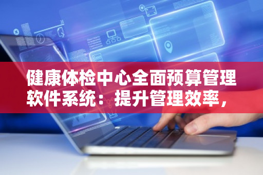 健康体检中心全面预算管理软件系统:提升管理效率,实现智能化转型 健康体检中心全面预算管理软件系统:提升管理效率,实现智能化转型