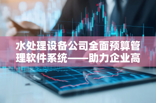 水处理设备公司全面预算管理软件系统——助力企业高效运营与精准决策 水处理设备公司全面预算管理软件系统——助力企业高效运营与精准决策