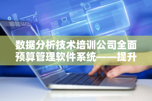 数据分析技术培训公司全面预算管理软件系统——提升企业财务管理的智能化水平