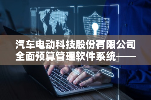 汽车电动科技股份有限公司全面预算管理软件系统——提升企业决策与执行力的智能化利器