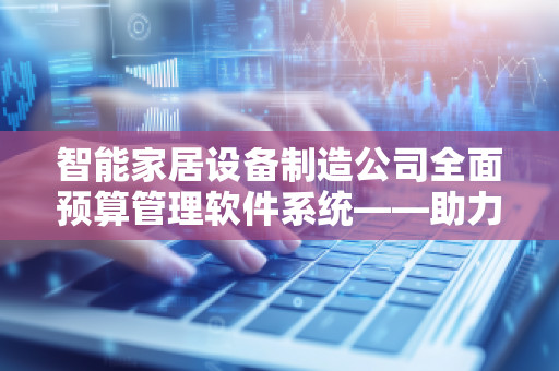 智能家居设备制造公司全面预算管理软件系统——助力企业迈向智能化、精细化管理新高度