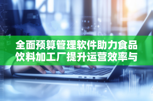 全面预算管理软件助力食品饮料加工厂提升运营效率与竞争力 全面预算管理软件助力食品饮料加工厂提升运营效率与竞争力