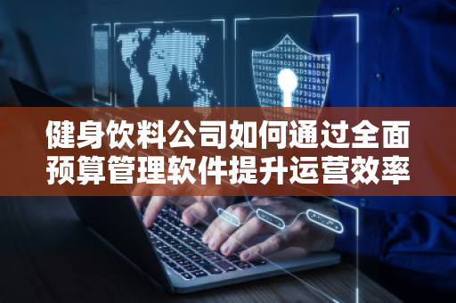 健身饮料公司如何通过全面预算管理软件提升运营效率 健身饮料公司如何通过全面预算管理软件提升运营效率