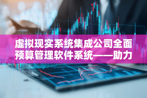 虚拟现实系统集成公司全面预算管理软件系统——助力企业财务智慧化转型