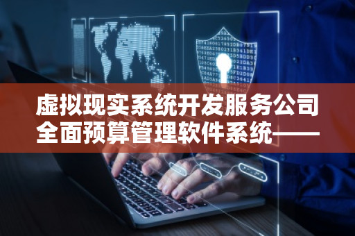 虚拟现实系统开发服务公司全面预算管理软件系统——***行业发展的智慧之选
