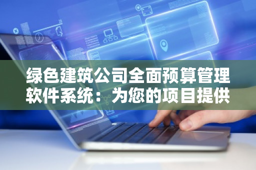 绿色建筑公司全面预算管理软件系统：为您的项目提供***、高效的预算管理解决方案