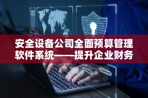 安全设备公司全面预算管理软件系统——提升企业财务管理效率，助力企业稳健发展