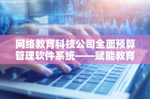 网络教育科技公司全面预算管理软件系统——赋能教育行业的数字化转型