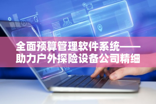 全面预算管理软件系统——助力户外探险设备公司精细化管理 全面预算管理软件系统——助力户外探险设备公司精细化管理