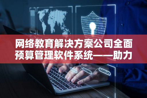 网络教育解决方案公司全面预算管理软件系统——助力企业智能化预算管控 网络教育解决方案公司全面预算管理软件系统——助力企业智能化预算管控