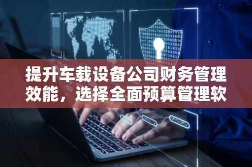 提升车载设备公司财务管理效能，选择全面预算管理软件系统