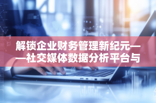 解锁企业财务管理新纪元——社交媒体数据分析平台与全面预算管理软件系统的***结合