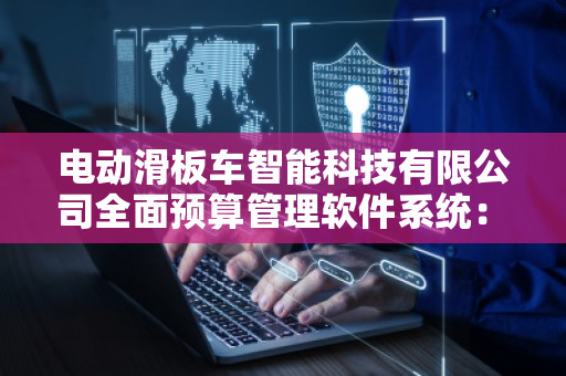 电动滑板车智能科技有限公司全面预算管理软件系统：让财务管理更智能高效
