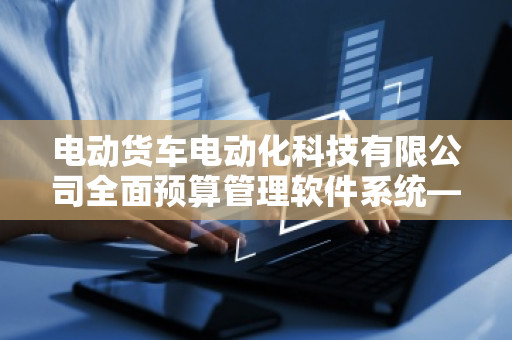 电动货车电动化科技有限公司全面预算管理软件系统——提升企业效益的新引擎