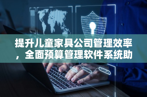提升儿童家具公司管理效率，全面预算管理软件系统助力企业发展