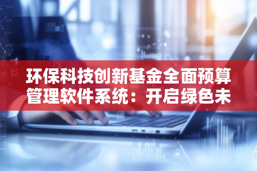 环保科技创新基金全面预算管理软件系统：开启绿色未来的数字化管理新时代