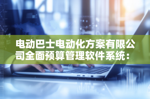 电动巴士电动化方案有限公司全面预算管理软件系统：***行业发展，助力智能化管理