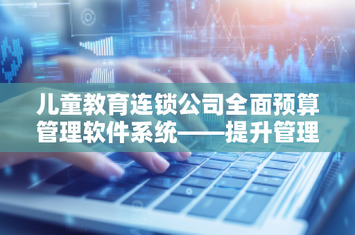 儿童教育连锁公司全面预算管理软件系统——提升管理效能,助力企业腾飞 儿童教育连锁公司全面预算管理软件系统——提升管理效能,助力企业腾飞